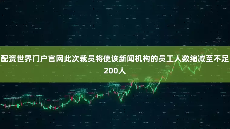 配资世界门户官网此次裁员将使该新闻机构的员工人数缩减至不足200人