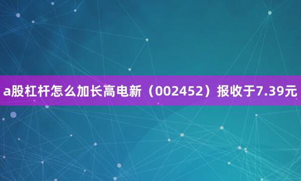 a股杠杆怎么加长高电新（002452）报收于7.39元