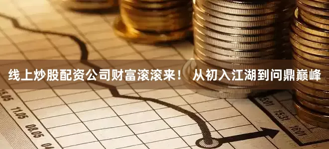 线上炒股配资公司财富滚滚来！ 从初入江湖到问鼎巅峰