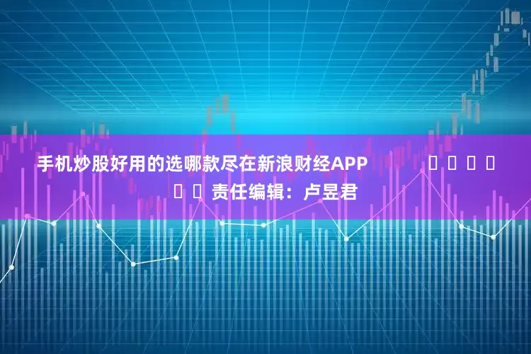 手机炒股好用的选哪款尽在新浪财经APP            						责任编辑：卢昱君