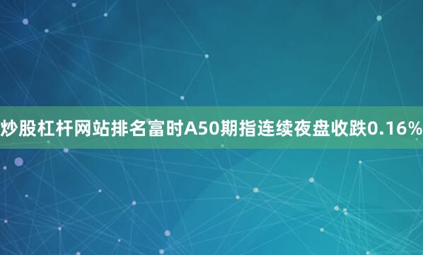 炒股杠杆网站排名富时A50期指连续夜盘收跌0.16%